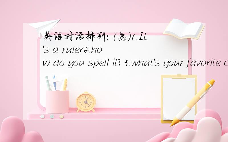 英语对话排列!（急）1.It's a ruler2.how do you spell it?3.what's your favorite color?4.what's this in English?5.it's yellow6.what color is it 7.Y\E\L\L\O\W\,yellow8.it's green