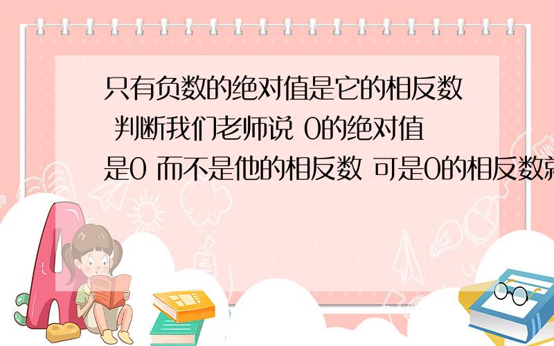 只有负数的绝对值是它的相反数 判断我们老师说 0的绝对值是0 而不是他的相反数 可是0的相反数就是0 快