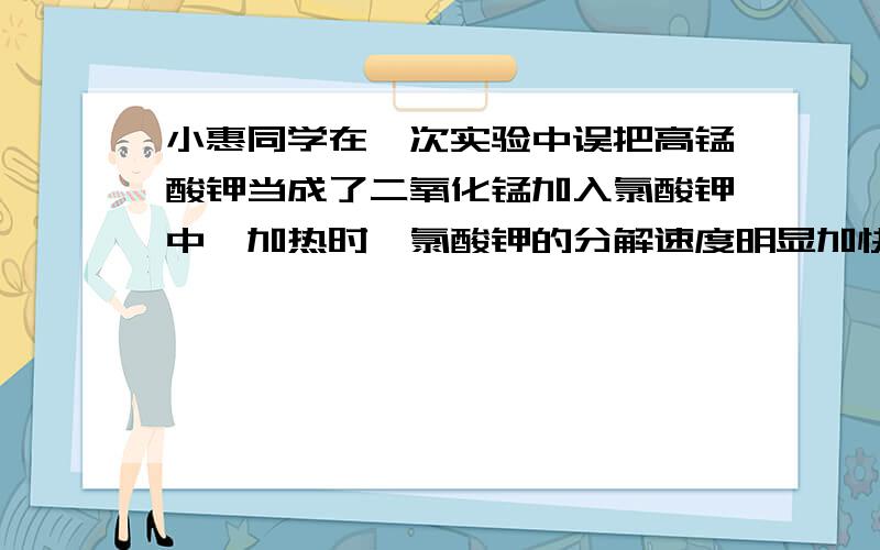 小惠同学在一次实验中误把高锰酸钾当成了二氧化锰加入氯酸钾中,加热时,氯酸钾的分解速度明显加快.于是她惊奇的告诉同学小华：高锰酸钾也可以作为氯酸钾的分解催化剂。小华同学经过