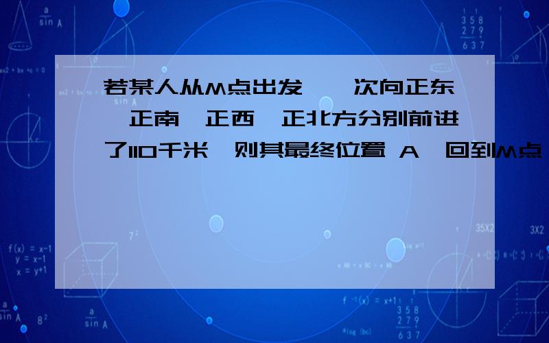 若某人从M点出发,一次向正东、正南、正西、正北方分别前进了110千米,则其最终位置 A、回到M点 B、在M点的正南方向 C、在M点的正东方向 D、在M点的正西方向