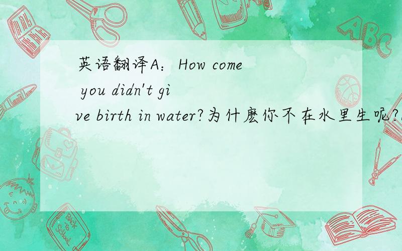 英语翻译A：How come you didn't give birth in water?为什麽你不在水里生呢?B：Why didn't you give birth in water?