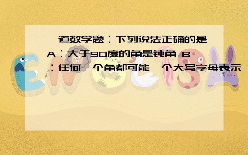 一道数学题：下列说法正确的是A：大于90度的角是钝角 B：任何一个角都可能一个大写字母表示 C：平角是两条边互为反向延长的角D：有公共定点的两个直角成平角