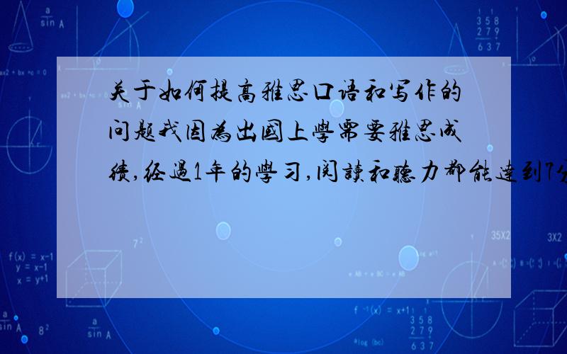 关于如何提高雅思口语和写作的问题我因为出国上学需要雅思成绩,经过1年的学习,阅读和听力都能达到7分了,可是写作和口语总停留在5分,5.5分的水平,请有相关经验的前辈们给点建议 如何才