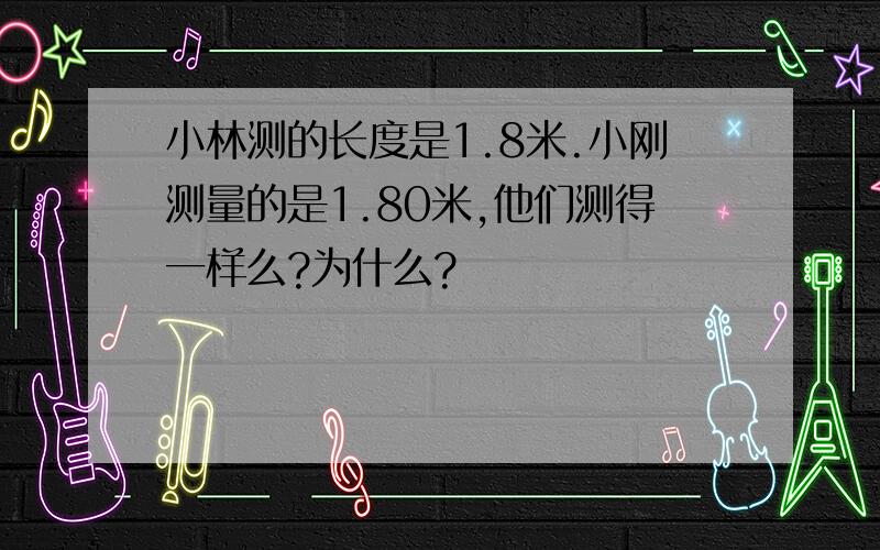 小林测的长度是1.8米.小刚测量的是1.80米,他们测得一样么?为什么?