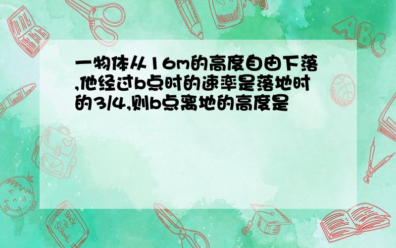 一物体从16m的高度自由下落,他经过b点时的速率是落地时的3/4,则b点离地的高度是