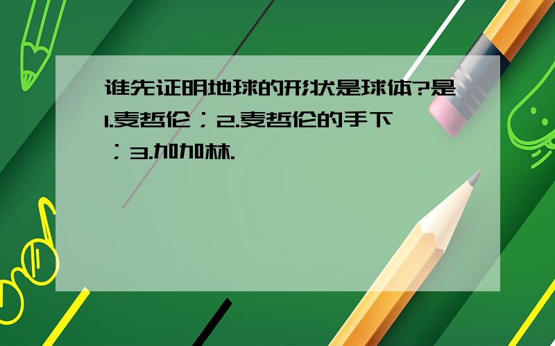 谁先证明地球的形状是球体?是1.麦哲伦；2.麦哲伦的手下；3.加加林.