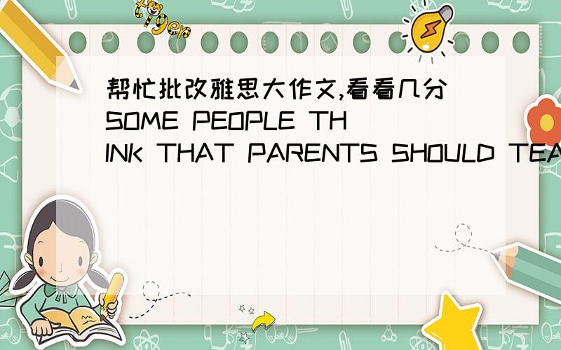 帮忙批改雅思大作文,看看几分SOME PEOPLE THINK THAT PARENTS SHOULD TEACH CHILDREN HOW TO BE GOOD MEMBERS OF SOCIETY.OTHERS,HOWEVER,BELIEVE THAT SCHOOL IS THE PLACE TO LEARN THIS.DISCUSS BOTH THESE VIEWS AND GIVE YOUR OWN OPINION.Parents ar