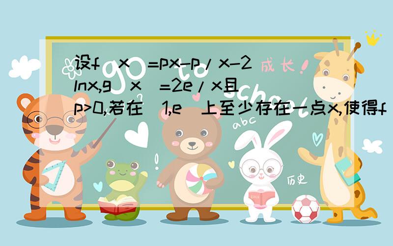 设f(x)=px-p/x-2lnx,g(x)=2e/x且p>0,若在[1,e]上至少存在一点x,使得f(x)>g(x)成立,求实数p的取值范围各位老师请先看清楚我的问题：将问题转换为f(x)-g(x)>0在[1,e]上至少有一个解,用导数怎么算