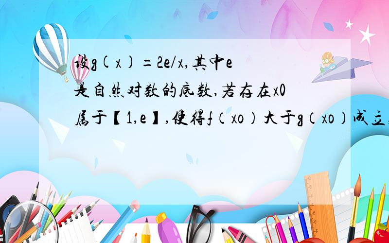 设g(x)=2e/x,其中e是自然对数的底数,若存在x0属于【1,e】,使得f（xo）大于g（xo）成立,求实数p的取值范围设f（x）=px-q/x-2lnx，且f（e）=qe-p/e-2（e为自然对数底数）