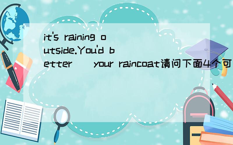 it's raining outside.You'd better＿＿your raincoat请问下面4个可选答案哪能个正确?A.put on B.put up C.dress D.to ware答案是什么?为什么?特别put up 与 put on的区别．