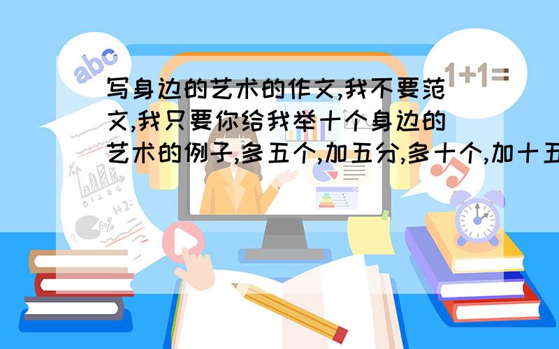 写身边的艺术的作文,我不要范文,我只要你给我举十个身边的艺术的例子,多五个,加五分,多十个,加十五分.九点之前搞定，否则好也不加分。