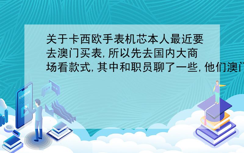 关于卡西欧手表机芯本人最近要去澳门买表,所以先去国内大商场看款式,其中和职员聊了一些,他们澳门表（；例如卡西欧,精工,西铁城等）是水货大部分的都不是原版机芯在国内不保修.