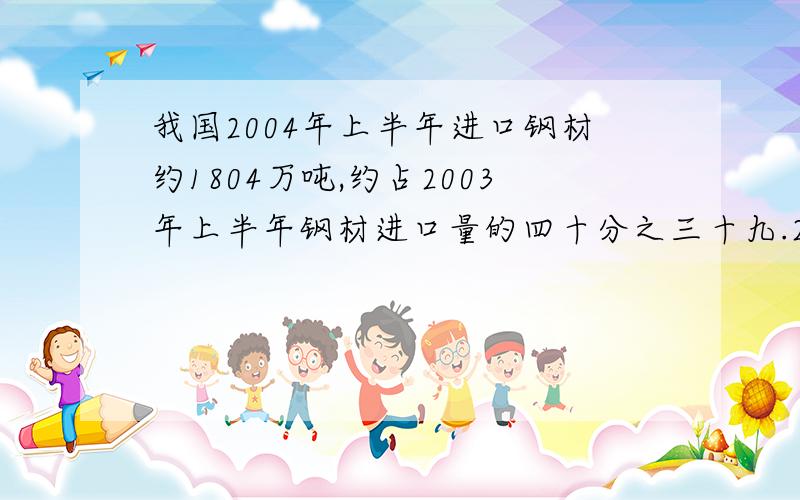 我国2004年上半年进口钢材约1804万吨,约占2003年上半年钢材进口量的四十分之三十九.2003年上半年我国大约进口钢材多少万吨