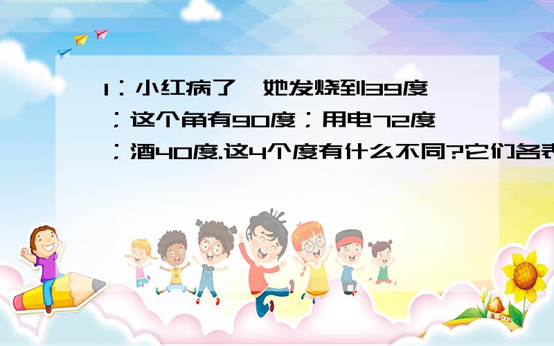 1：小红病了,她发烧到39度；这个角有90度；用电72度；酒40度.这4个度有什么不同?它们各表示什么样的量?2：100只狐狸抓到100只鸡,每只大狐狸分三只,每三只小狐狸分一只,刚好分完.大小狐狸各