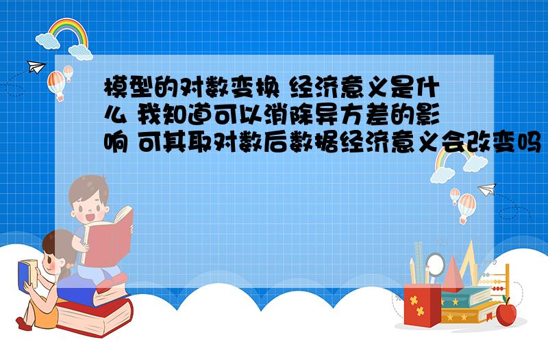 模型的对数变换 经济意义是什么 我知道可以消除异方差的影响 可其取对数后数据经济意义会改变吗 是什么