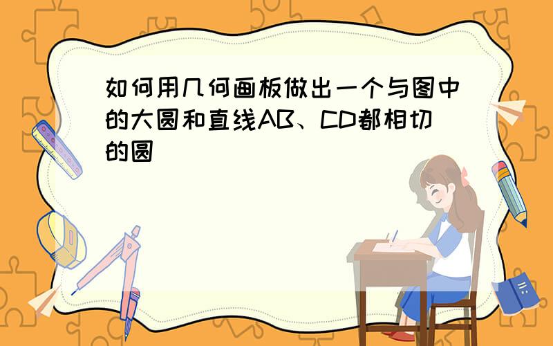 如何用几何画板做出一个与图中的大圆和直线AB、CD都相切的圆