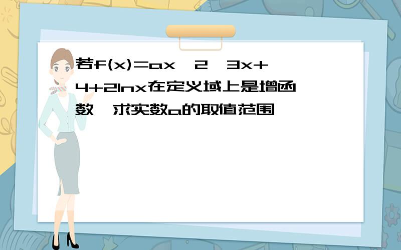 若f(x)=ax^2–3x+4+2lnx在定义域上是增函数,求实数a的取值范围