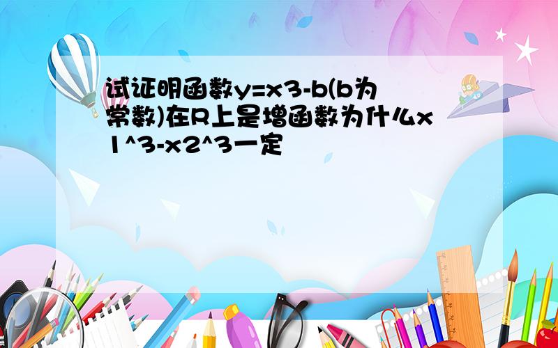 试证明函数y=x3-b(b为常数)在R上是增函数为什么x1^3-x2^3一定