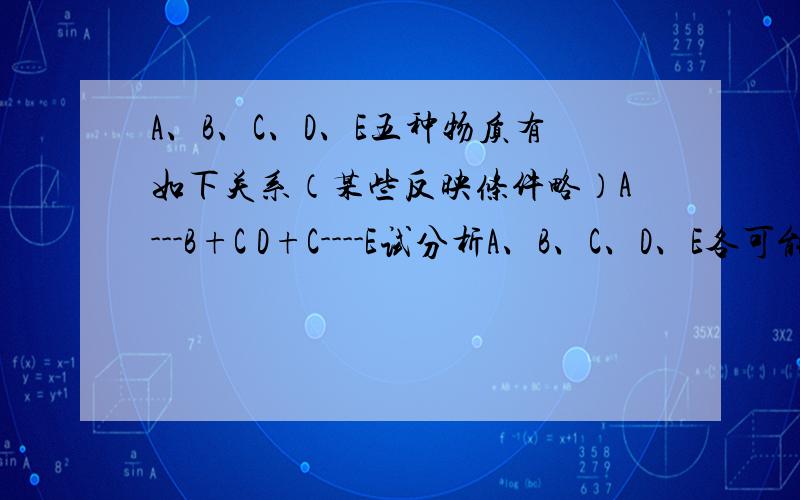 A、B、C、D、E五种物质有如下关系（某些反映条件略）A---B+C D+C----E试分析A、B、C、D、E各可能是什么物质（用化学式表示）我没有略....他的题目就是这样出的，一字不落，我题目都看不懂。