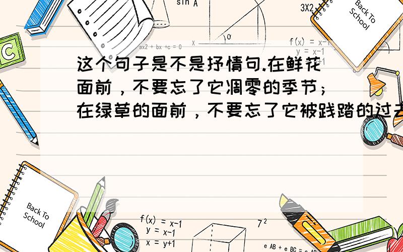 这个句子是不是抒情句.在鲜花面前，不要忘了它凋零的季节；在绿草的面前，不要忘了它被践踏的过去；在绿叶面前，不要忘了它飘落的时刻。如果可以的话，麻烦给几句抒情类句子，不要