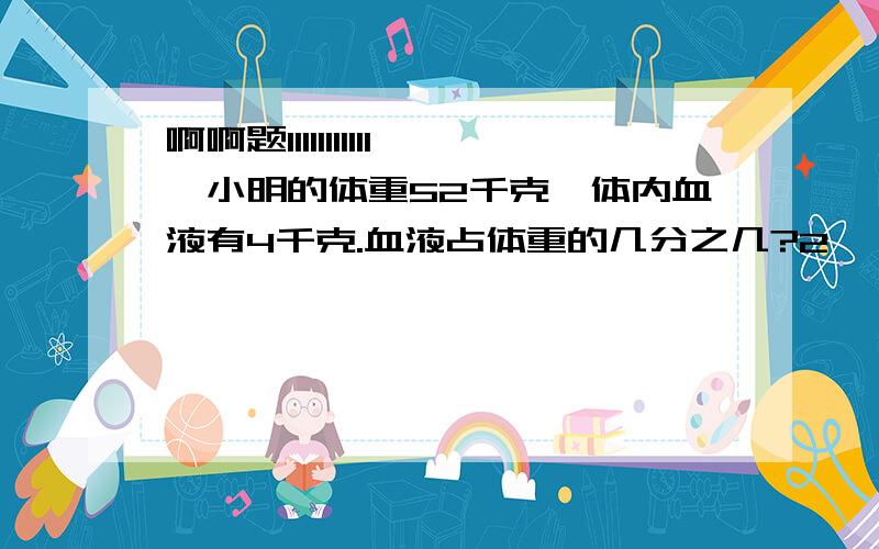 啊啊题11111111111、小明的体重52千克,体内血液有4千克.血液占体重的几分之几?2、一个人血液占体重的1/13.小明体重52千克,体内血液约有多少千克?3、一个人血液占体重的1/13.小明体内血液约4千