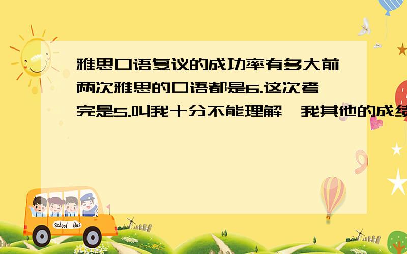 雅思口语复议的成功率有多大前两次雅思的口语都是6.这次考完是5.叫我十分不能理解,我其他的成绩是L:7.5 R:6.5 W:6.5我对我自己的口语应该说很有信心,前几次考都是因为写作拉分,但是口语都