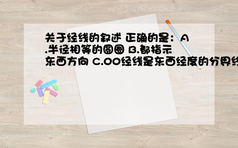 关于经线的叙述 正确的是：A.半径相等的圆圈 B.都指示东西方向 C.00经线是东西经度的分界线 D.经线与纬线垂直不相交