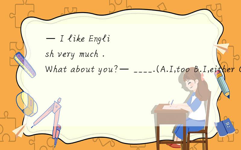 — I like English very much .What about you?— ____.(A.I,too B.I,either C.Me,too.D.Me,either)