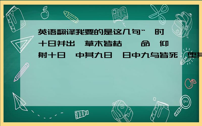 英语翻译我要的是这几句“尧时十日并出,草木皆枯,尧命羿仰射十日,中其九日,日中九乌皆死,堕其羽翼,故留其一日也.”