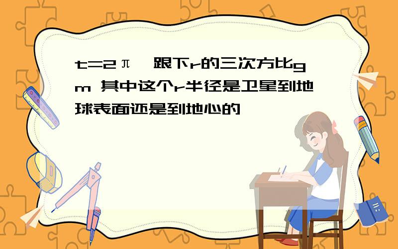 t=2π×跟下r的三次方比gm 其中这个r半径是卫星到地球表面还是到地心的