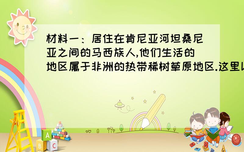 材料一：居住在肯尼亚河坦桑尼亚之间的马西族人,他们生活的地区属于非洲的热带稀树草原地区.这里以草本植物为主,需水较少,又可抵抗炎热的气候.当雨季到来时,草原上呈现出一片深绿色,