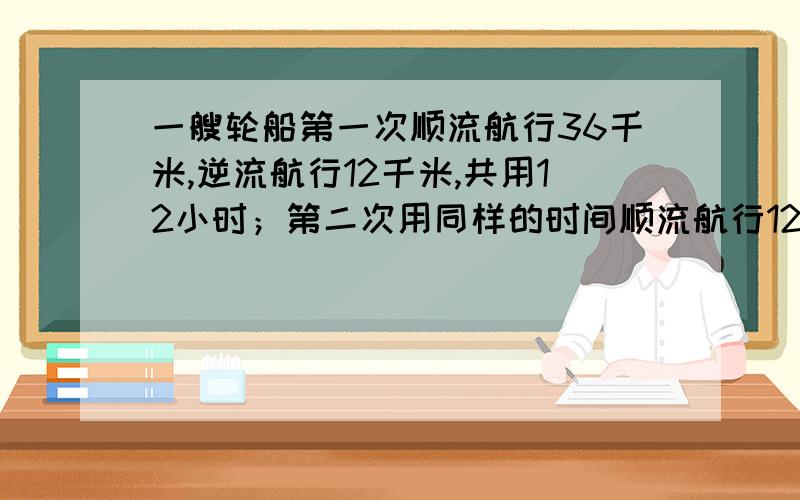 一艘轮船第一次顺流航行36千米,逆流航行12千米,共用12小时；第二次用同样的时间顺流航行12千米,逆流航行20千米,也用了十二小时.则这艘轮船在静水中的速度是每小时多少千米?水流速度是每