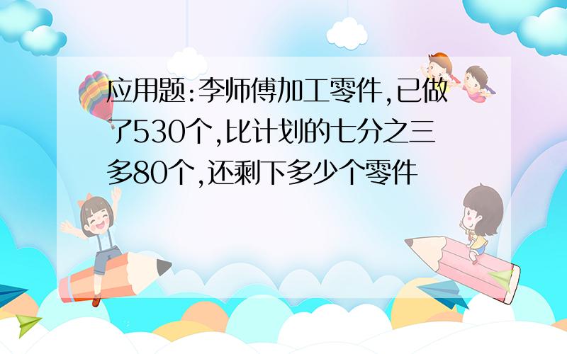 应用题:李师傅加工零件,已做了530个,比计划的七分之三多80个,还剩下多少个零件