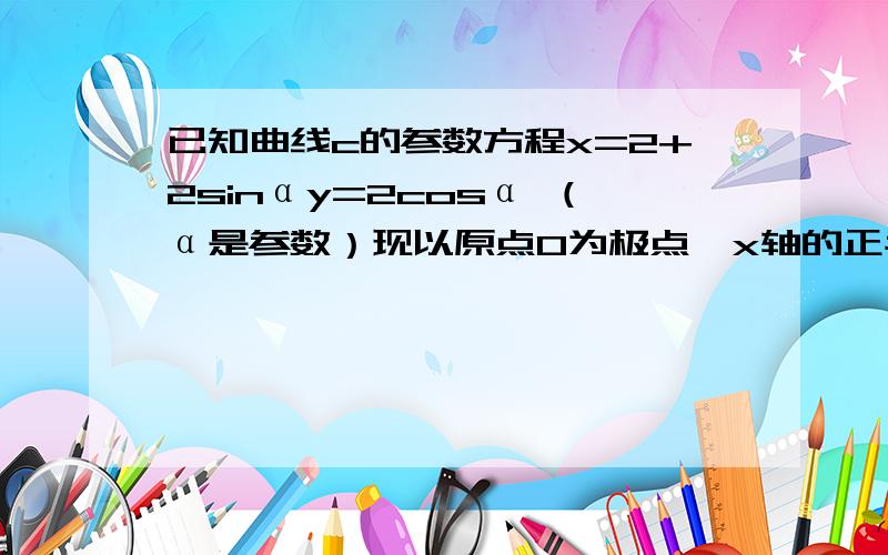 已知曲线c的参数方程x=2+2sinαy=2cosα （α是参数）现以原点O为极点,x轴的正半轴为极轴,建立极坐标系.写出曲线c的极坐标方程