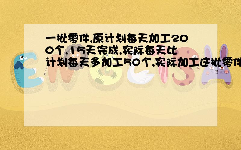 一批零件,原计划每天加工200个,15天完成,实际每天比计划每天多加工50个,实际加工这批零件要多少天?