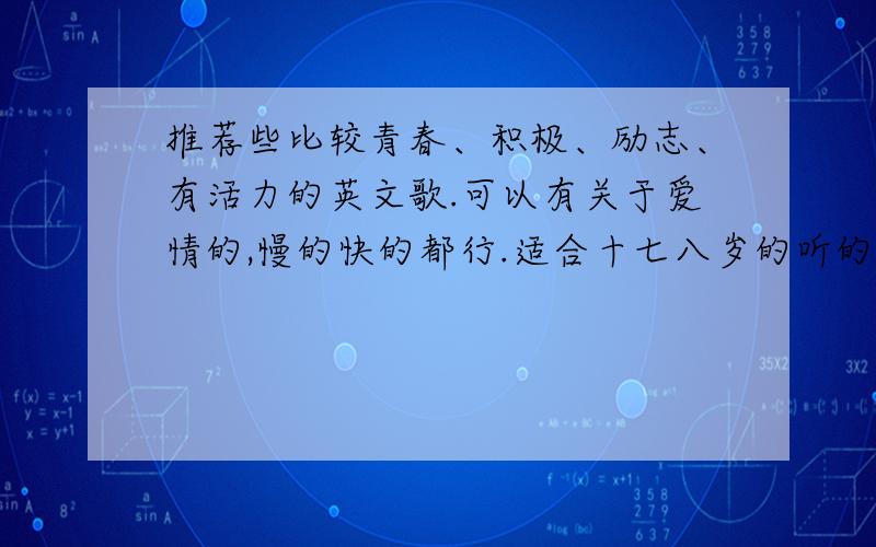 推荐些比较青春、积极、励志、有活力的英文歌.可以有关于爱情的,慢的快的都行.适合十七八岁的听的.一定要是英文的哦.多多益善哈.谢谢哥哥姐姐们了.像i believe.big big world,bye bye这样的