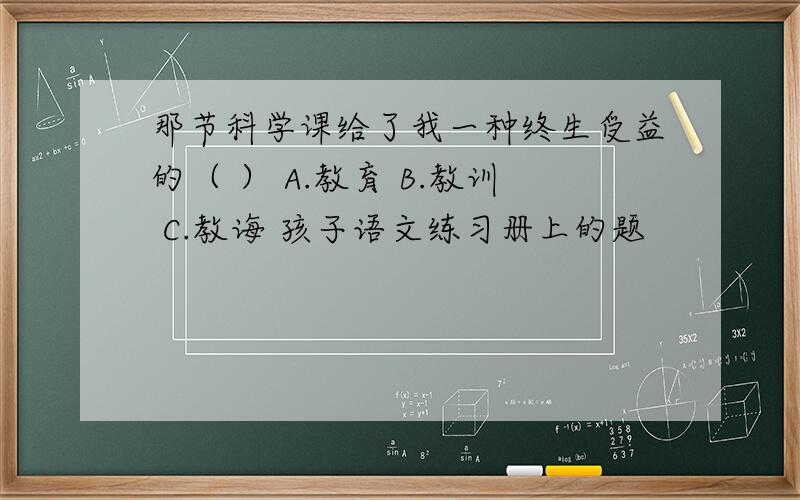 那节科学课给了我一种终生受益的（ ） A.教育 B.教训 C.教诲 孩子语文练习册上的题