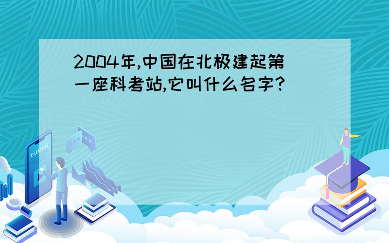 2004年,中国在北极建起第一座科考站,它叫什么名字?