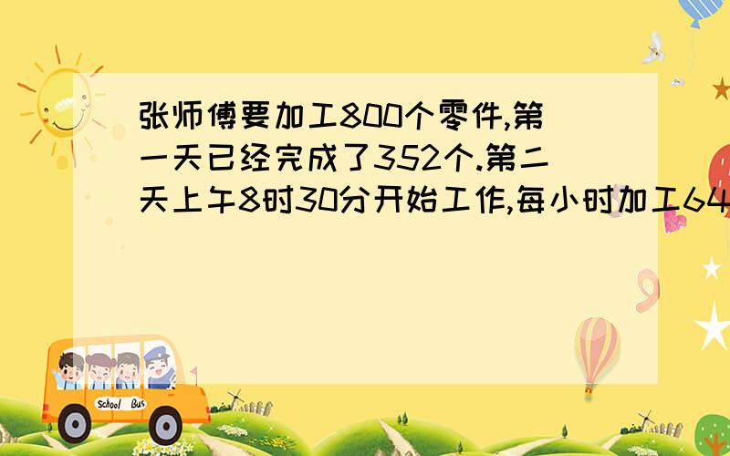 张师傅要加工800个零件,第一天已经完成了352个.第二天上午8时30分开始工作,每小时加工64个零件,他能赶在下午5时之前完工吗?（午餐及休息扣除1小时）求,计算方法?