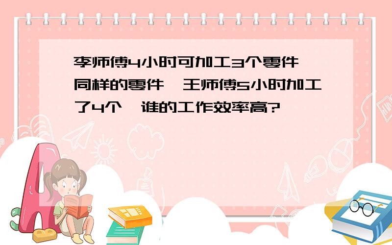 李师傅4小时可加工3个零件,同样的零件,王师傅5小时加工了4个,谁的工作效率高?