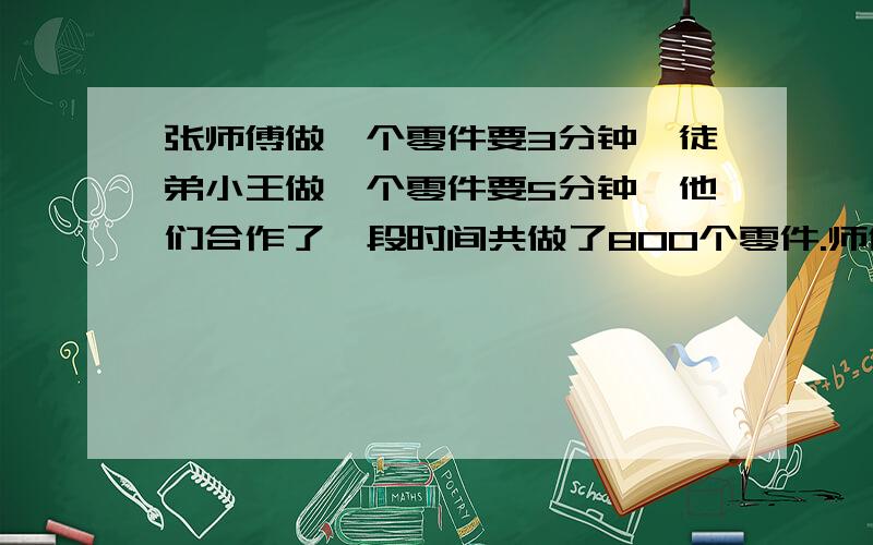 张师傅做一个零件要3分钟,徒弟小王做一个零件要5分钟,他们合作了一段时间共做了800个零件.师傅两人各做多少零件?用比例解