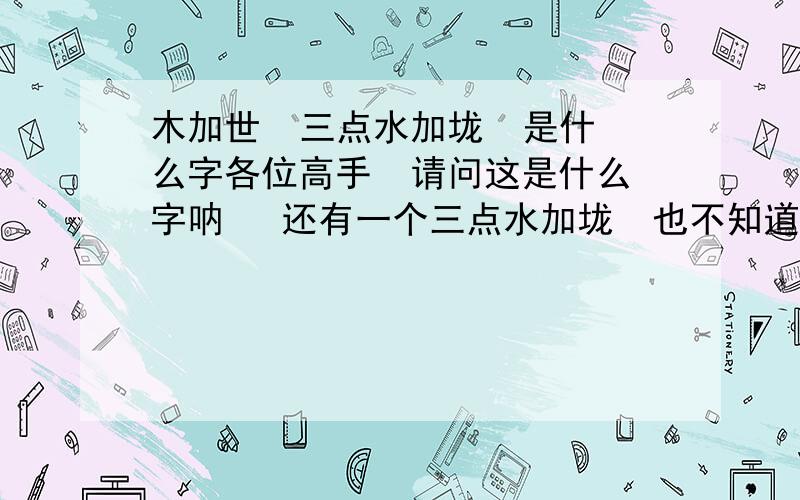 木加世  三点水加垅  是什么字各位高手  请问这是什么字呐   还有一个三点水加垅  也不知道是什么  高手们  帮帮忙