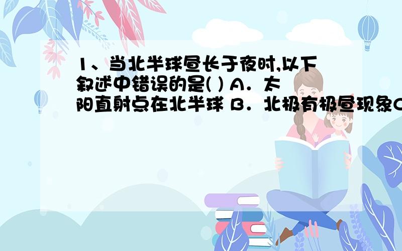 1、当北半球昼长于夜时,以下叙述中错误的是( ) A．太阳直射点在北半球 B．北极有极昼现象C．是考察南极的最佳时期 D．北极熊活动频繁时