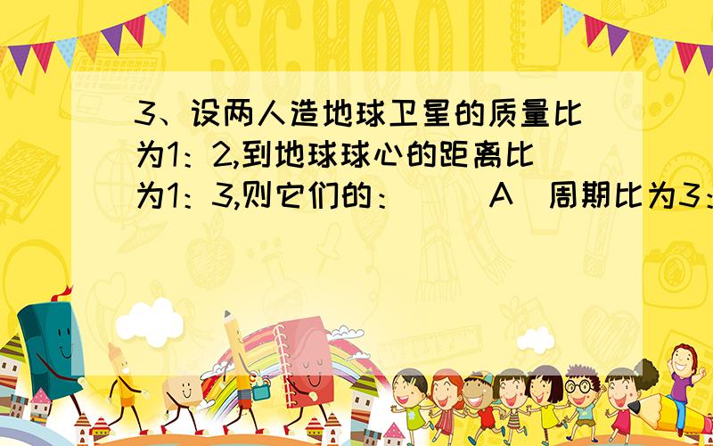 3、设两人造地球卫星的质量比为1：2,到地球球心的距离比为1：3,则它们的：（ ）A．周期比为3：1 B．线速度比为1：3 C．向心加速度比为1：9 D．向心力之比为1：18