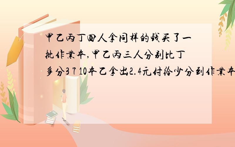 甲乙丙丁四人拿同样的钱买了一批作业本,甲乙丙三人分别比丁多分3 7 10本乙拿出2.4元付给少分到作业本的人丙应拿出几元