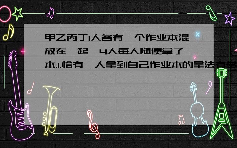 甲乙丙丁1人各有一个作业本混放在一起,4人每人随便拿了一本.1.恰有一人拿到自己作业本的拿法有多少种?2.至少有一人没有拿到自己作业本的拿法有多少种?3.谁也没有拿到自己作业本的拿法