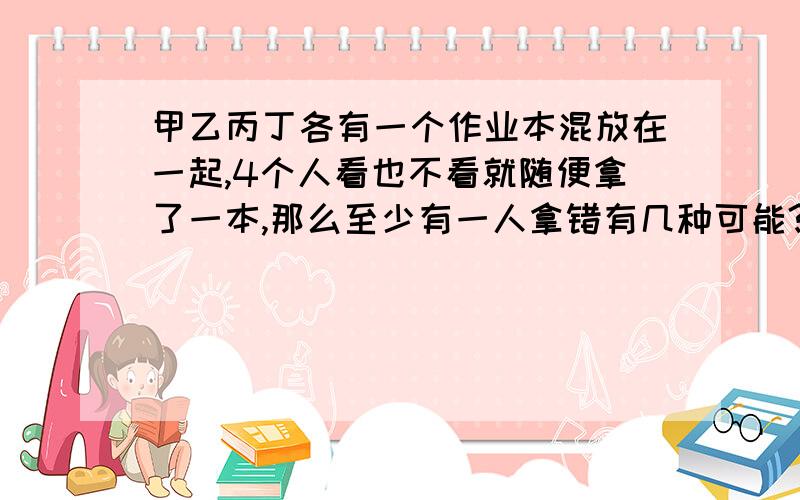 甲乙丙丁各有一个作业本混放在一起,4个人看也不看就随便拿了一本,那么至少有一人拿错有几种可能?