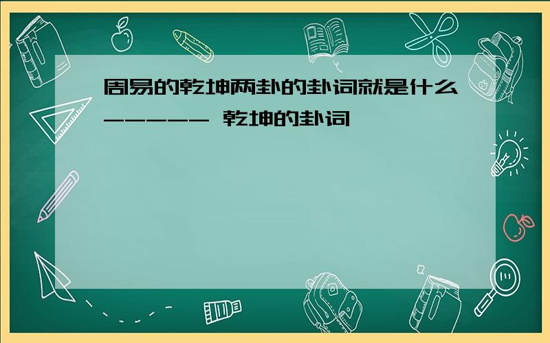 周易的乾坤两卦的卦词就是什么----- 乾坤的卦词