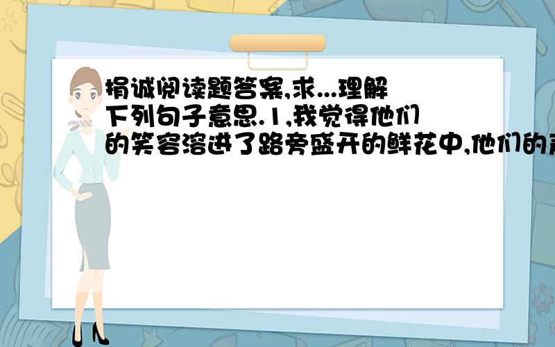 捐诚阅读题答案,求...理解下列句子意思.1,我觉得他们的笑容溶进了路旁盛开的鲜花中,他们的声音好像来自天堂.2,有人说：帮助比自己弱小的人,会获得一种心理上的满足.可我两次把那一点钱