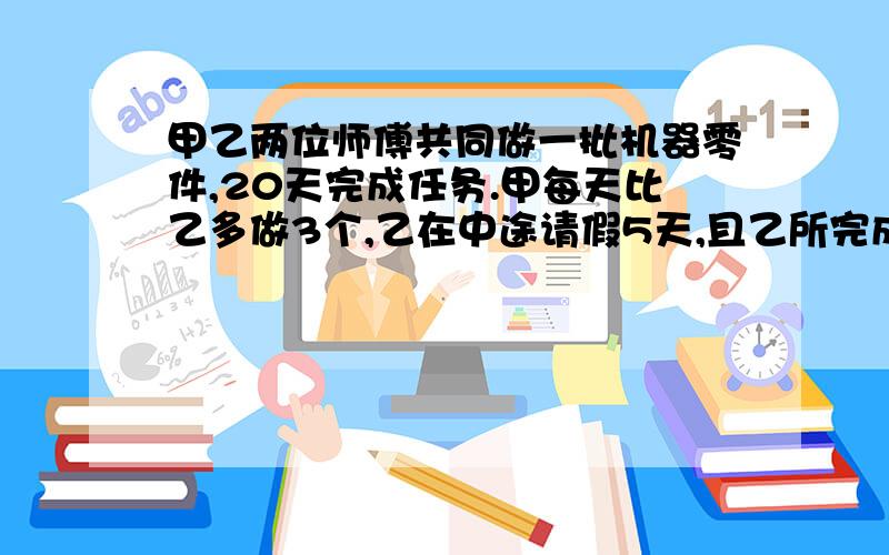 甲乙两位师傅共同做一批机器零件,20天完成任务.甲每天比乙多做3个,乙在中途请假5天,且乙所完成零……甲乙两位师傅共同做一批机器零件,20天完成任务.甲每天比乙多做3个,乙在中途请假5天,